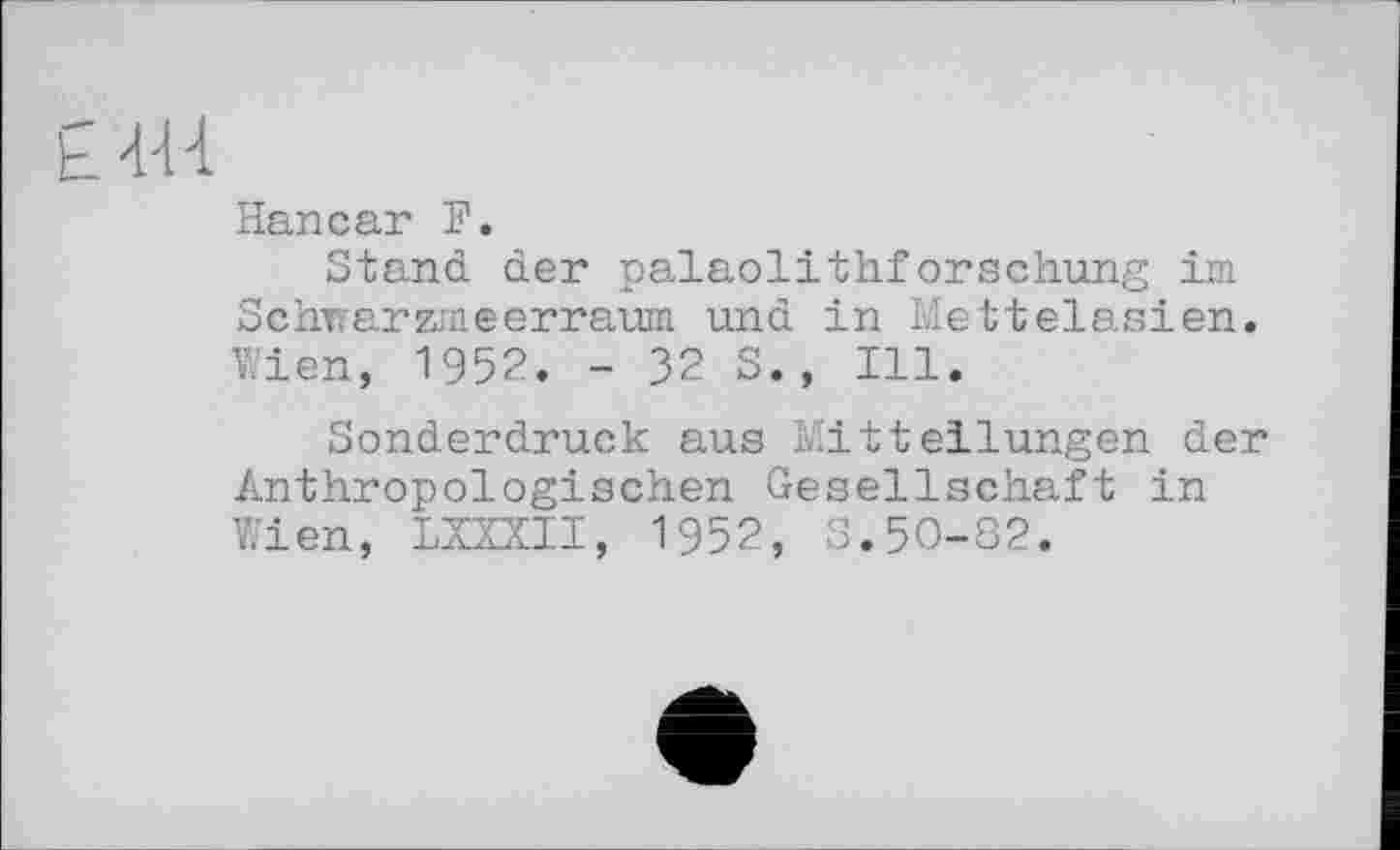 ﻿£4-Н
Hancar F.
Stand der palaolithforschung im Schwarzmeerraum und in Mettelasien. Wien, 1952. - 32 S., Ill.
Sonderdruck aus Mitteilungen der Anthropologischen Gesellschaft in Wien, LXZXII, 1952, S.50-82.